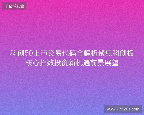 科创50上市交易代码全解析聚焦科创板核心指数投资新机遇前景展望