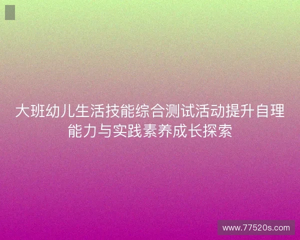 大班幼儿生活技能综合测试活动提升自理能力与实践素养成长探索