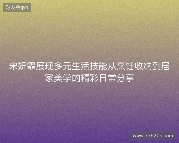 宋妍霏展现多元生活技能从烹饪收纳到居家美学的精彩日常分享